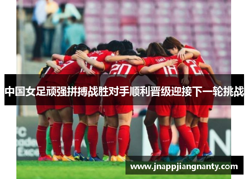 中国女足顽强拼搏战胜对手顺利晋级迎接下一轮挑战