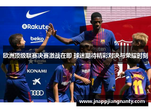 欧洲顶级联赛决赛激战在即 球迷期待精彩对决与荣耀时刻