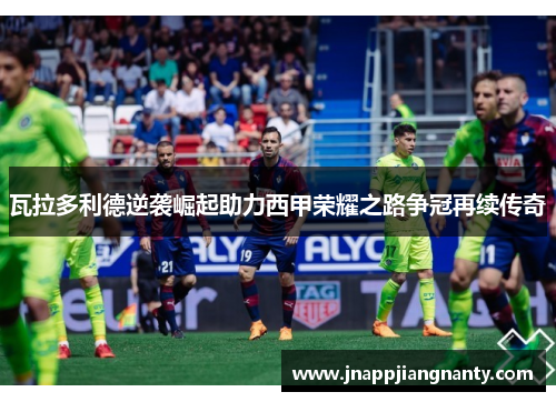 瓦拉多利德逆袭崛起助力西甲荣耀之路争冠再续传奇