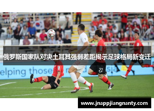 俄罗斯国家队对决土耳其强弱差距揭示足球格局新变迁