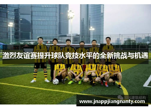 激烈友谊赛提升球队竞技水平的全新挑战与机遇