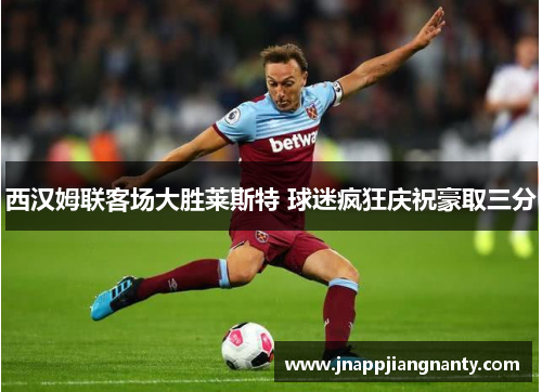 西汉姆联客场大胜莱斯特 球迷疯狂庆祝豪取三分