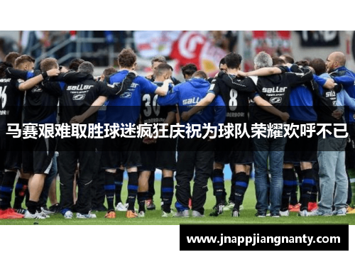 马赛艰难取胜球迷疯狂庆祝为球队荣耀欢呼不已