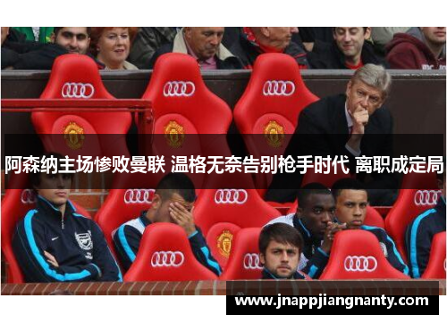 阿森纳主场惨败曼联 温格无奈告别枪手时代 离职成定局